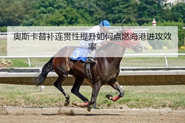 奥斯卡替补连贯性提升如何点燃海港进攻效率