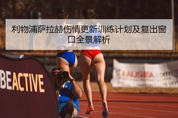 利物浦萨拉赫伤情更新训练计划及复出窗口全景解析